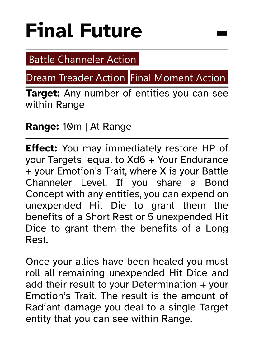 Battle Channeler Action Card (Final Moment Action) Final Future AP Cost: - Target: Any number of entities you can see within Range Range: 10m | At Range Effect: You may immediately restore HP of your Targets  equal to Xd6 + Your Endurance + your Emotion’s Trait, where X is your Battle Channeler Level. If you share a Bond Concept with any entities, you can expend on unexpended Hit Die to grant them the benefits of a Short Rest or 5 unexpended Hit Dice to grant them the benefits of a Long Rest. Once your allies have been healed you must roll all remaining unexpended Hit Dice and add their result to your Determination + your Emotion’s Trait. The result is the amount of Radiant damage you deal to a single Target entity that you can see within Range.
